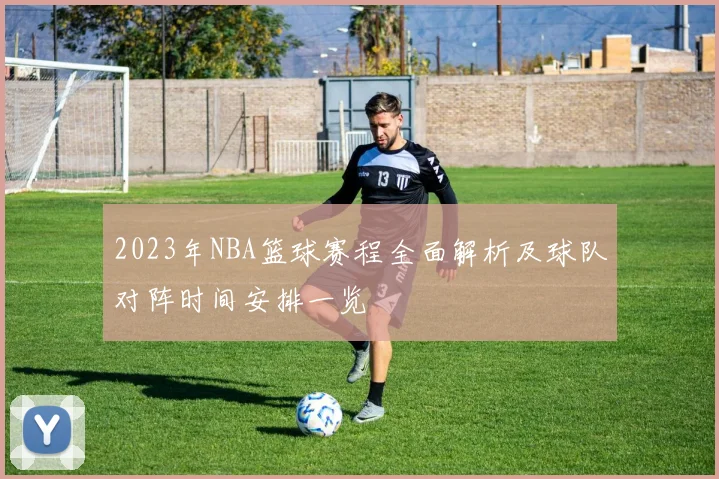 2023年NBA篮球赛程全面解析及球队对阵时间安排一览