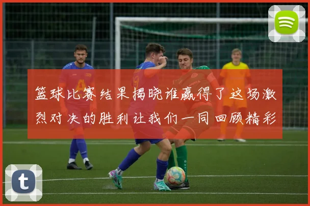 篮球比赛结果揭晓谁赢得了这场激烈对决的胜利让我们一同回顾精彩瞬间