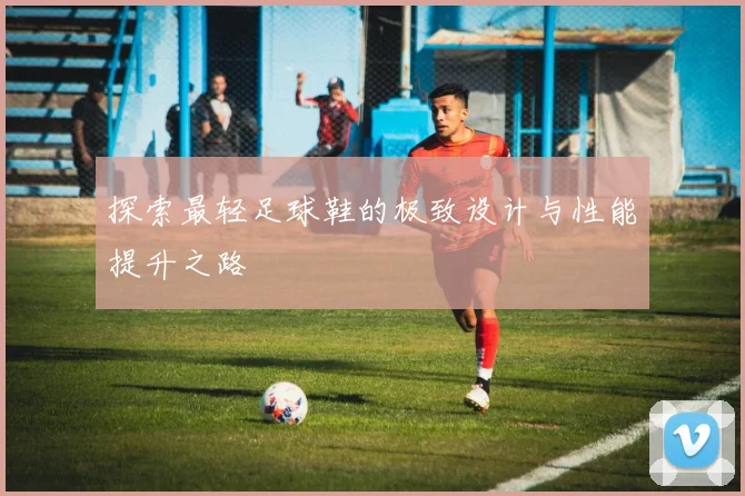 探索最轻足球鞋的极致设计与性能提升之路